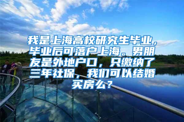 我是上海高校研究生毕业，毕业后可落户上海。男朋友是外地户口，只缴纳了三年社保，我们可以结婚买房么？