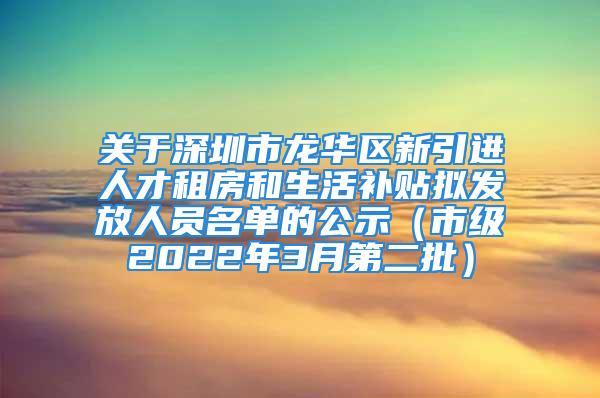 关于深圳市龙华区新引进人才租房和生活补贴拟发放人员名单的公示（市级2022年3月第二批）