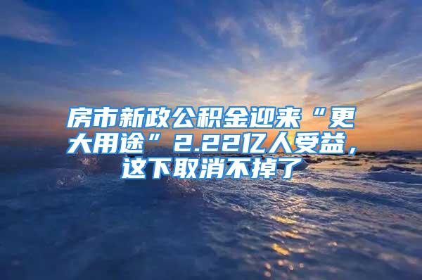 房市新政公积金迎来“更大用途”2.22亿人受益，这下取消不掉了