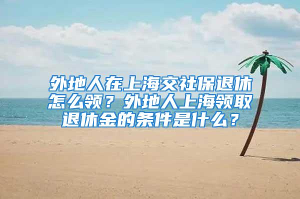 外地人在上海交社保退休怎么领？外地人上海领取退休金的条件是什么？