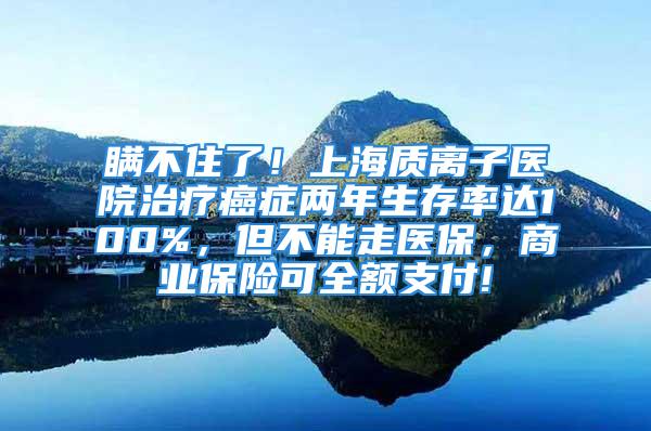 瞒不住了！上海质离子医院治疗癌症两年生存率达100%，但不能走医保，商业保险可全额支付!