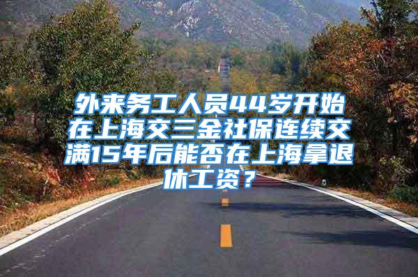 外来务工人员44岁开始在上海交三金社保连续交满15年后能否在上海拿退休工资？