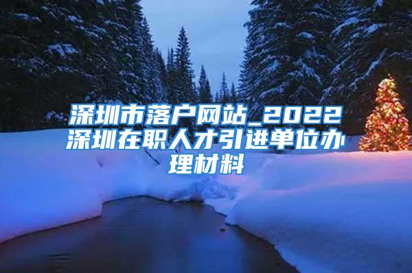 深圳市落户网站_2022深圳在职人才引进单位办理材料