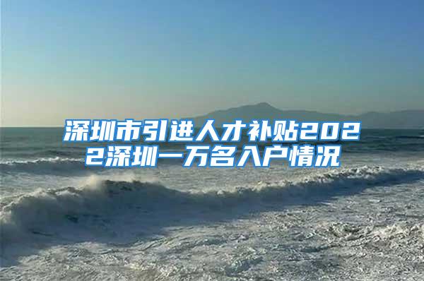 深圳市引进人才补贴2022深圳一万名入户情况