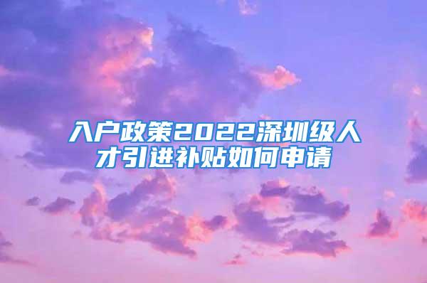 入户政策2022深圳级人才引进补贴如何申请