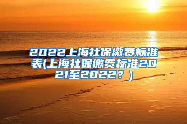 2022上海社保缴费标准表(上海社保缴费标准2021至2022？)