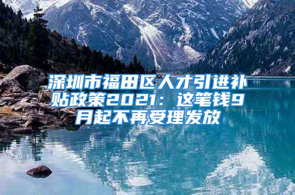 深圳市福田区人才引进补贴政策2021：这笔钱9月起不再受理发放