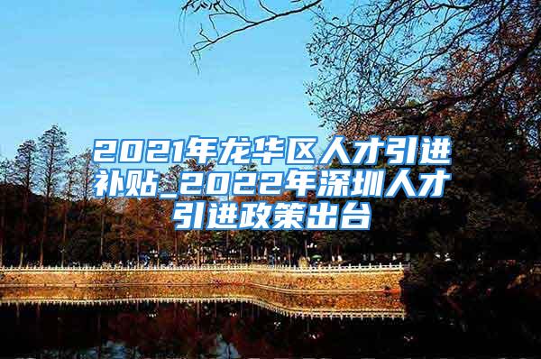 2021年龙华区人才引进补贴_2022年深圳人才引进政策出台