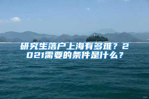 研究生落户上海有多难？2021需要的条件是什么？