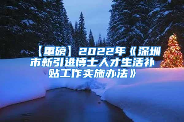 【重磅】2022年《深圳市新引进博士人才生活补贴工作实施办法》