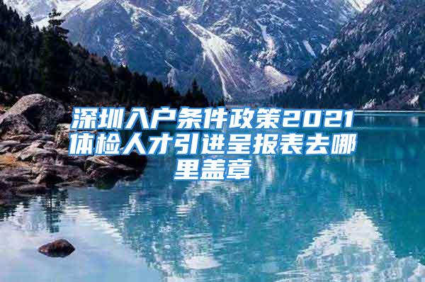 深圳入户条件政策2021体检人才引进呈报表去哪里盖章