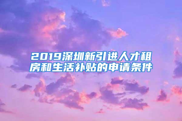 2019深圳新引进人才租房和生活补贴的申请条件