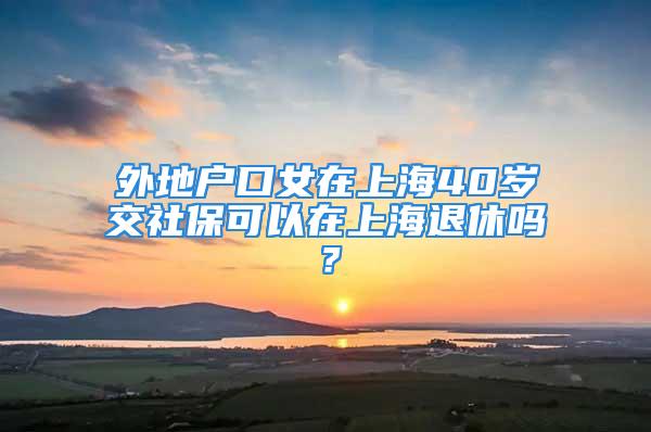 外地户口女在上海40岁交社保可以在上海退休吗？