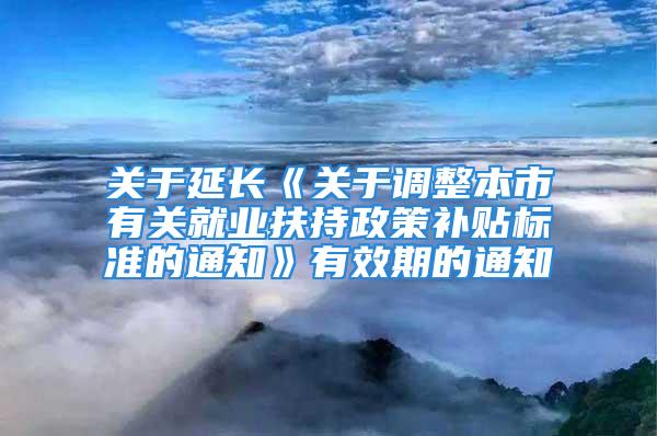 关于延长《关于调整本市有关就业扶持政策补贴标准的通知》有效期的通知