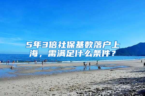 5年3倍社保基数落户上海，需满足什么条件？