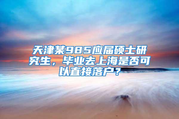 天津某985应届硕士研究生，毕业去上海是否可以直接落户？