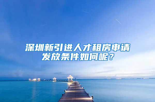 深圳新引进人才租房申请发放条件如何呢？