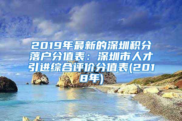 2019年最新的深圳积分落户分值表：深圳市人才引进综合评价分值表(2018年)