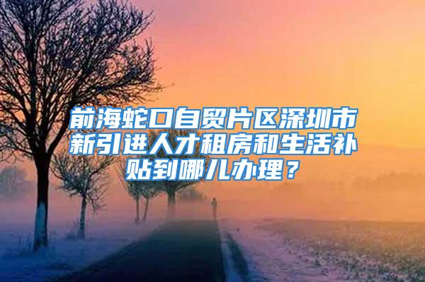 前海蛇口自贸片区深圳市新引进人才租房和生活补贴到哪儿办理？