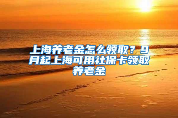 上海养老金怎么领取？9月起上海可用社保卡领取养老金