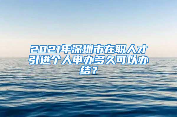 2021年深圳市在职人才引进个人申办多久可以办结？