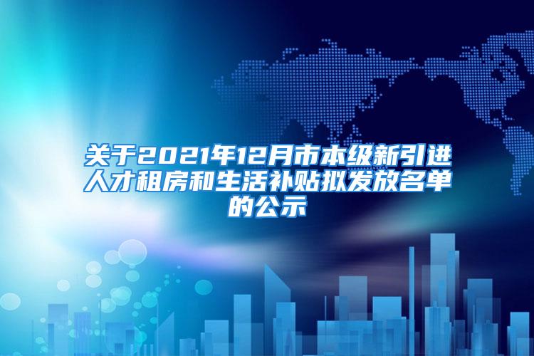 关于2021年12月市本级新引进人才租房和生活补贴拟发放名单的公示