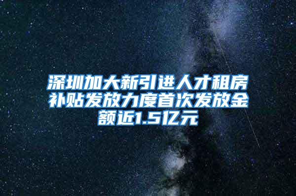 深圳加大新引进人才租房补贴发放力度首次发放金额近1.5亿元