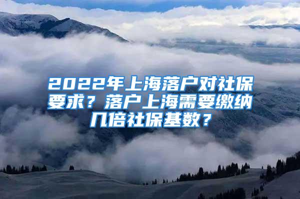 2022年上海落户对社保要求？落户上海需要缴纳几倍社保基数？