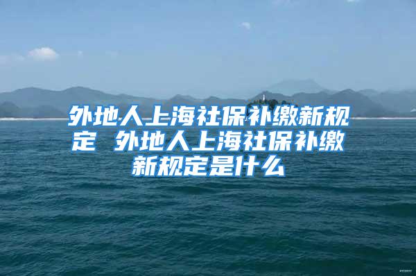 外地人上海社保补缴新规定 外地人上海社保补缴新规定是什么