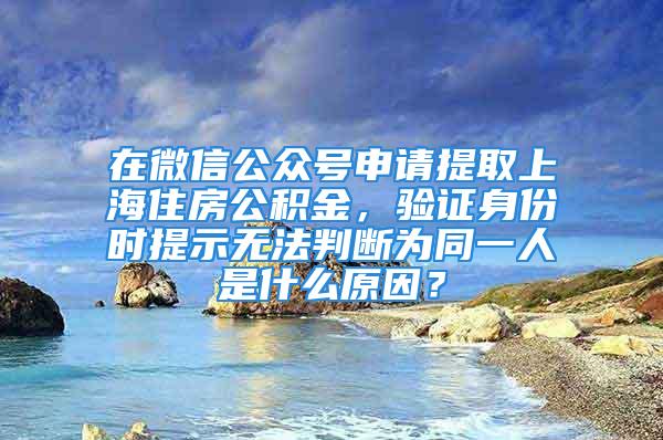 在微信公众号申请提取上海住房公积金，验证身份时提示无法判断为同一人是什么原因？