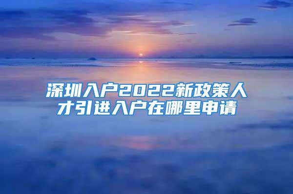 深圳入户2022新政策人才引进入户在哪里申请