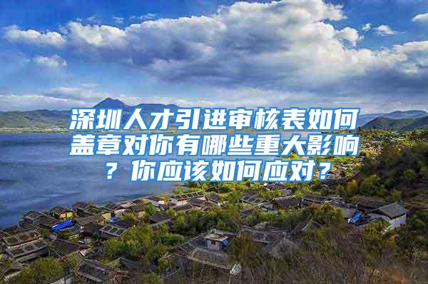 深圳人才引进审核表如何盖章对你有哪些重大影响？你应该如何应对？