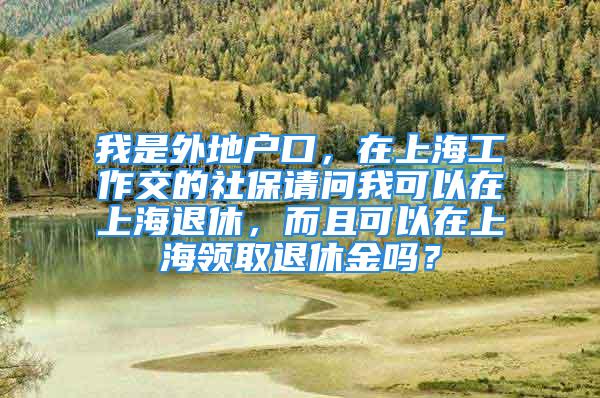 我是外地户口，在上海工作交的社保请问我可以在上海退休，而且可以在上海领取退休金吗？