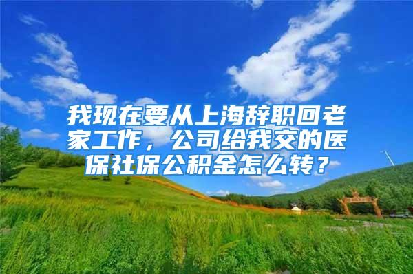 我现在要从上海辞职回老家工作，公司给我交的医保社保公积金怎么转？