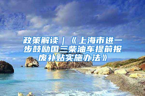 政策解读｜《上海市进一步鼓励国三柴油车提前报废补贴实施办法》