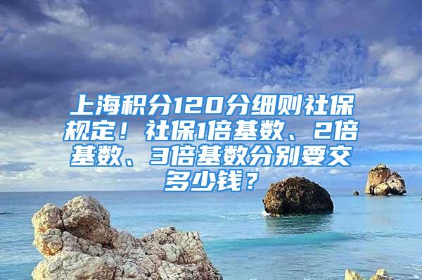 上海积分120分细则社保规定！社保1倍基数、2倍基数、3倍基数分别要交多少钱？