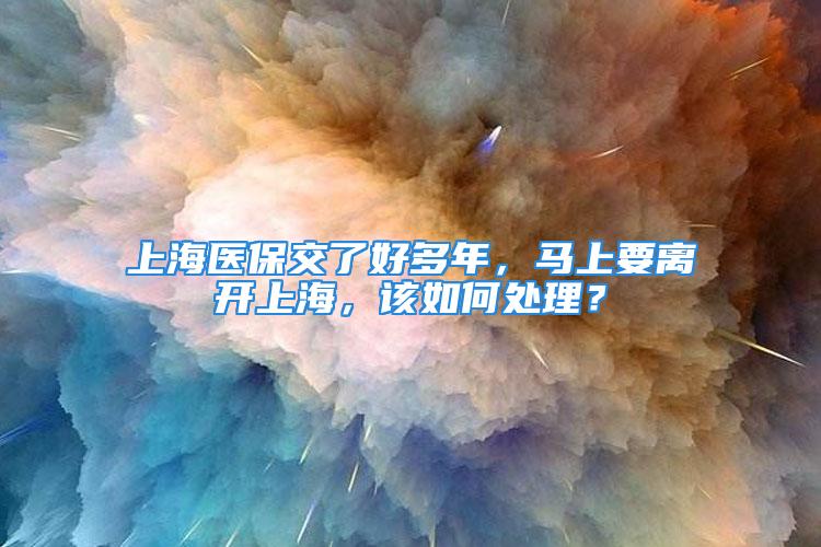 上海医保交了好多年，马上要离开上海，该如何处理？