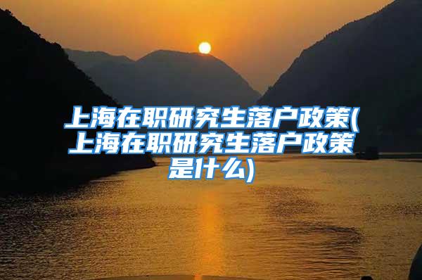 上海在职研究生落户政策(上海在职研究生落户政策是什么)