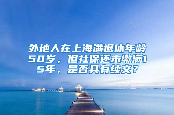 外地人在上海满退休年龄50岁，但社保还未缴满15年，是否具有续交？