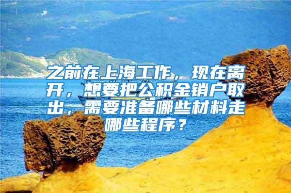 之前在上海工作，现在离开，想要把公积金销户取出，需要准备哪些材料走哪些程序？