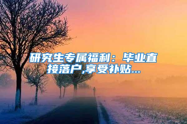 研究生专属福利：毕业直接落户,享受补贴...