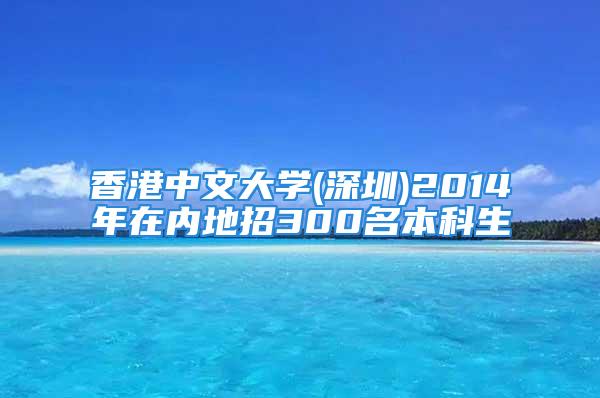 香港中文大学(深圳)2014年在内地招300名本科生