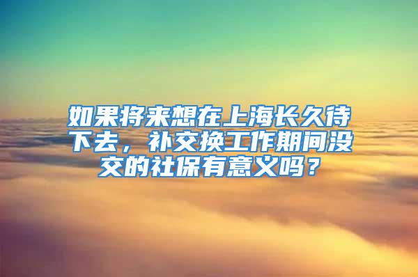 如果将来想在上海长久待下去，补交换工作期间没交的社保有意义吗？