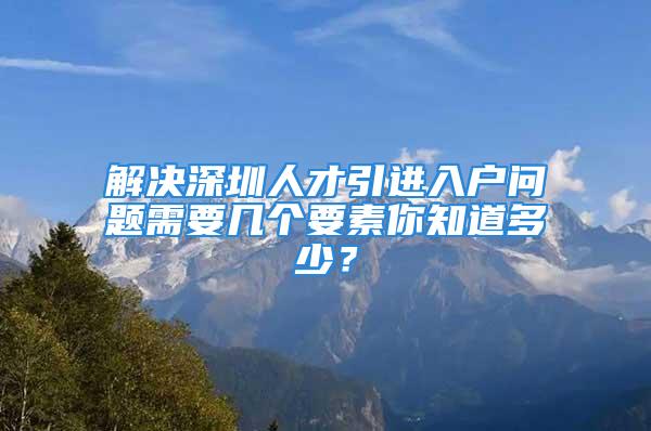 解决深圳人才引进入户问题需要几个要素你知道多少？