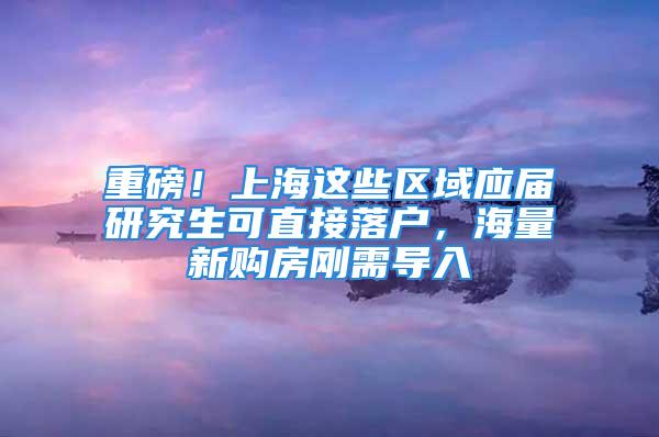 重磅！上海这些区域应届研究生可直接落户，海量新购房刚需导入