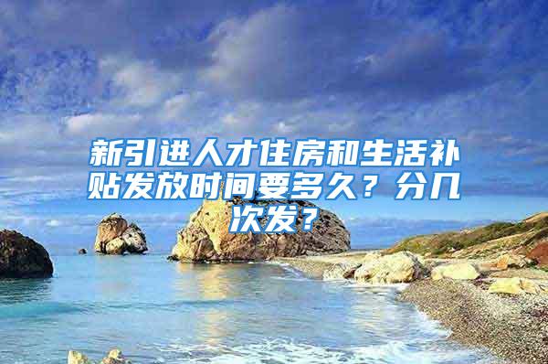 新引进人才住房和生活补贴发放时间要多久？分几次发？