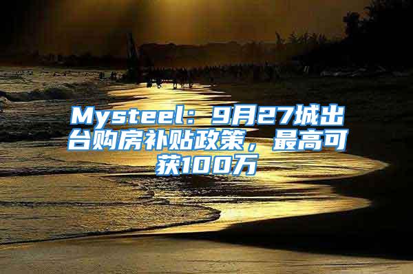 Mysteel：9月27城出台购房补贴政策，最高可获100万