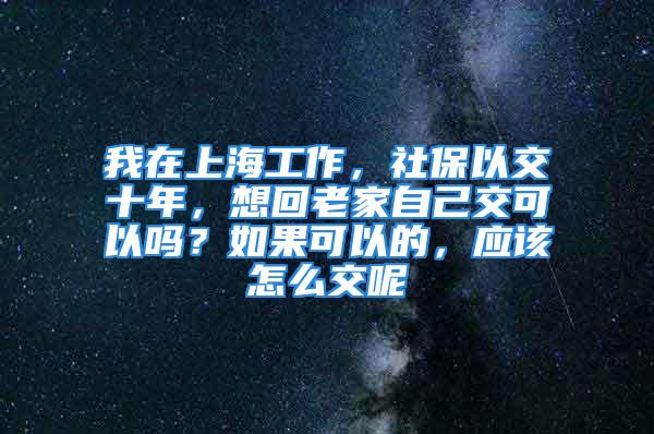 我在上海工作，社保以交十年，想回老家自己交可以吗？如果可以的，应该怎么交呢