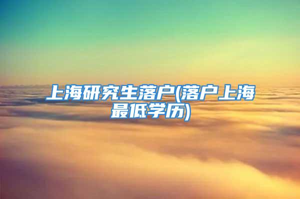 上海研究生落户(落户上海最低学历)