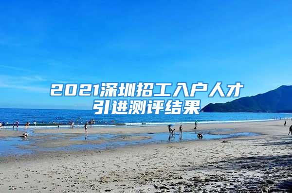 2021深圳招工入户人才引进测评结果